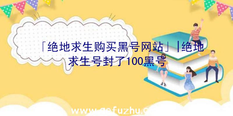 「绝地求生购买黑号网站」|绝地求生号封了100黑号